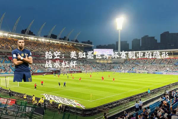 轮空:美加墨世界杯赛制中的隐形战术杠杆