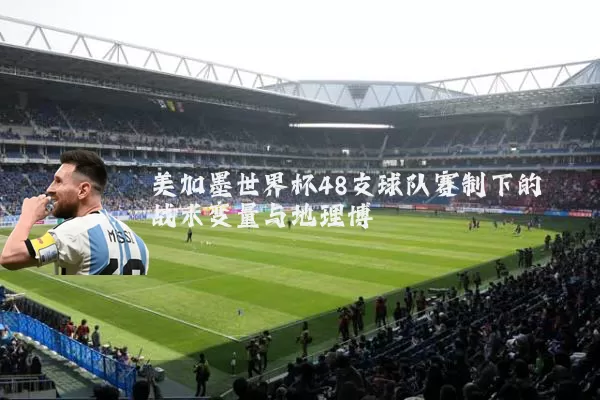 美加墨世界杯48支球队赛制下的战术变量与地理博弈