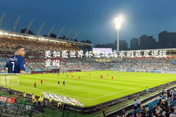 美加墨世界杯进攻战术的底层逻辑重构