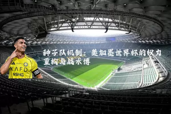种子队机制:美加墨世界杯的权力重构与战术博弈