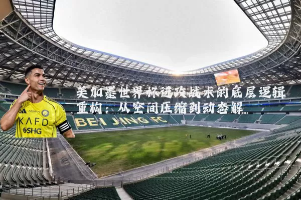 美加墨世界杯进攻战术的底层逻辑重构：从空间压缩到动态解耦