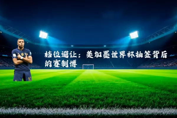 档位避让:美加墨世界杯抽签背后的赛制博弈